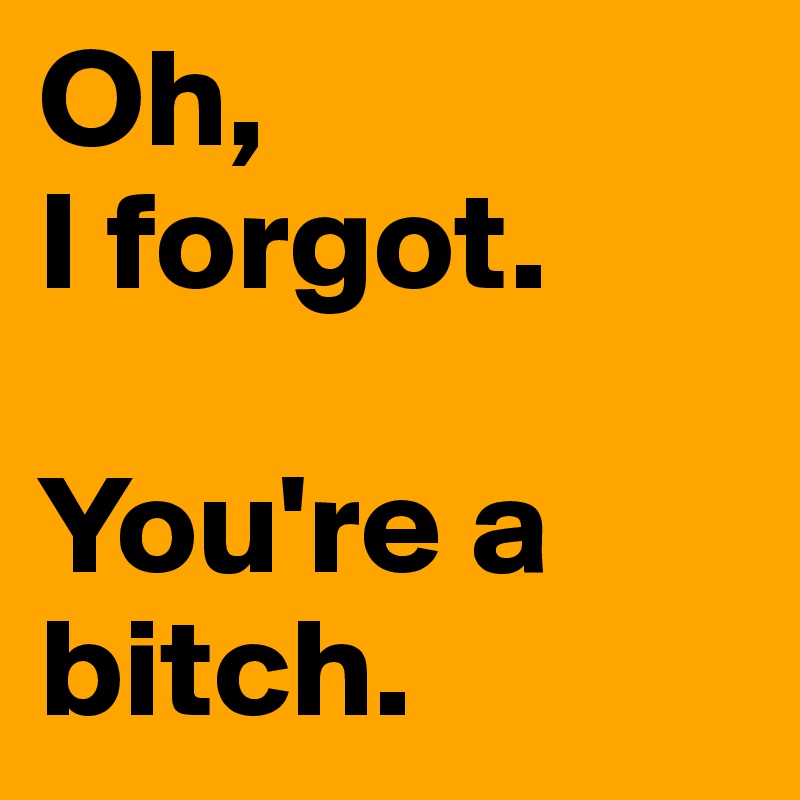 Oh, 
I forgot. 

You're a bitch. 