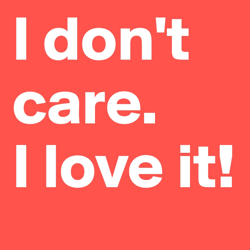 I don't care.
I love it!