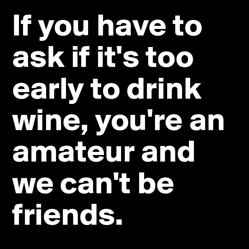 If you have to ask if it's too early to drink wine, you're an amateur and we can't be friends.