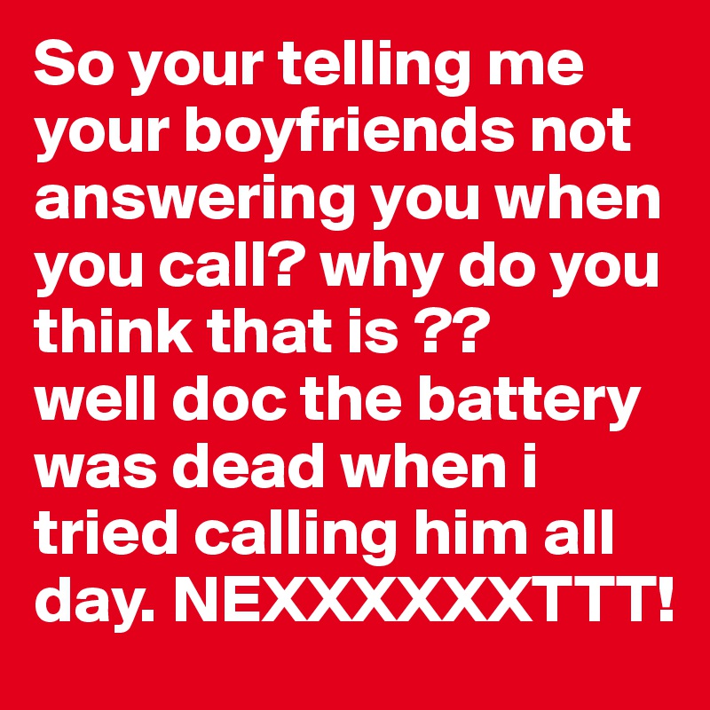 So your telling me your boyfriends not answering you when you call? why do you think that is ??
well doc the battery was dead when i tried calling him all day. NEXXXXXXTTT!