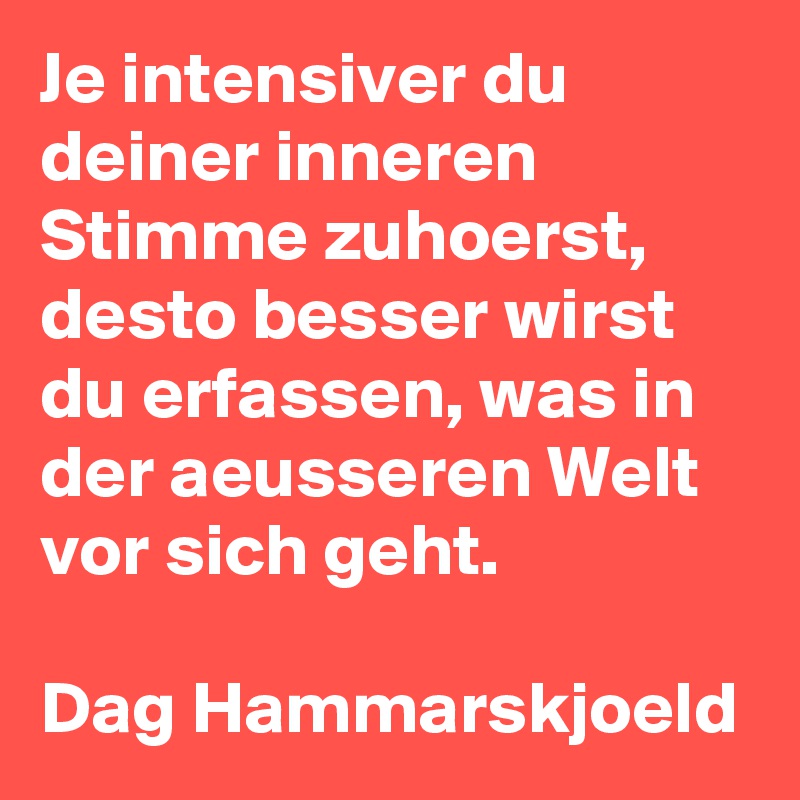 Je intensiver du deiner inneren Stimme zuhoerst, desto besser wirst du erfassen, was in der aeusseren Welt vor sich geht. 

Dag Hammarskjoeld