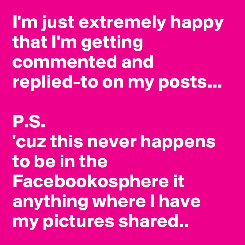 I'm just extremely happy that I'm getting commented and replied-to on my posts... 

P.S. 
'cuz this never happens to be in the Facebookosphere it anything where I have my pictures shared.. 