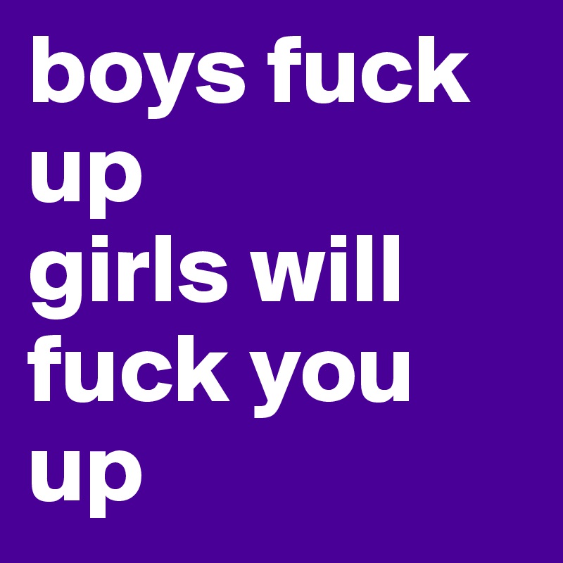 boys fuck up
girls will fuck you up
