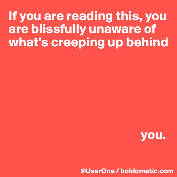 If you are reading this, you are blissfully unaware of what's creeping up behind






                                                  you.
