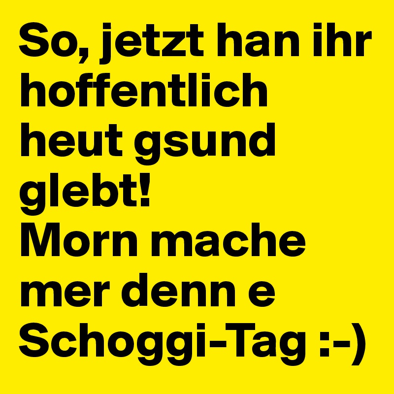 So, jetzt han ihr hoffentlich heut gsund glebt!
Morn mache mer denn e Schoggi-Tag :-)