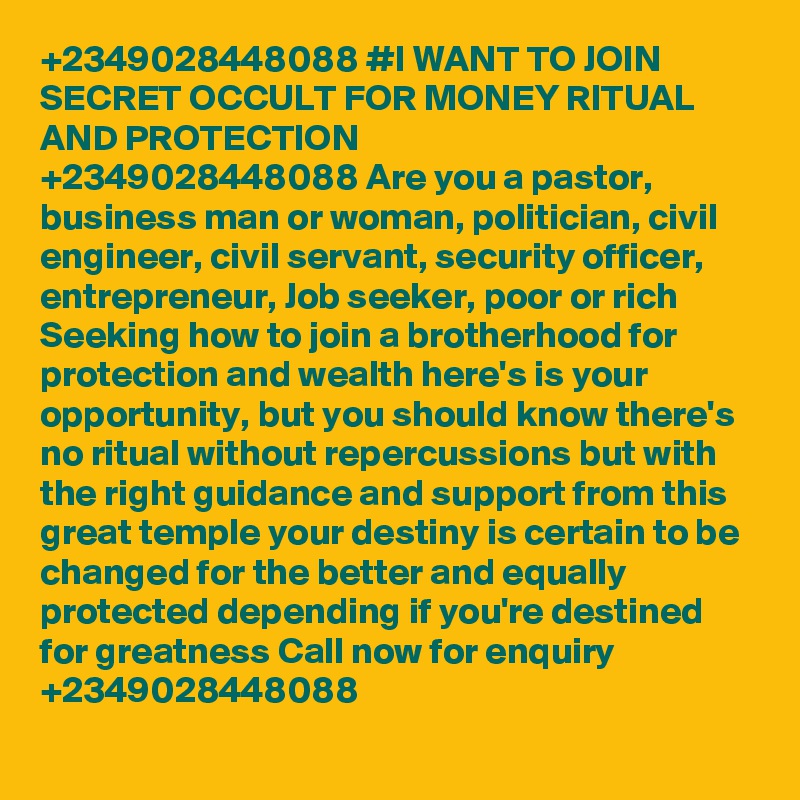 +2349028448088 #I WANT TO JOIN SECRET OCCULT FOR MONEY RITUAL AND PROTECTION
+2349028448088 Are you a pastor, business man or woman, politician, civil engineer, civil servant, security officer, entrepreneur, Job seeker, poor or rich Seeking how to join a brotherhood for protection and wealth here's is your opportunity, but you should know there's no ritual without repercussions but with the right guidance and support from this great temple your destiny is certain to be changed for the better and equally protected depending if you're destined for greatness Call now for enquiry +2349028448088