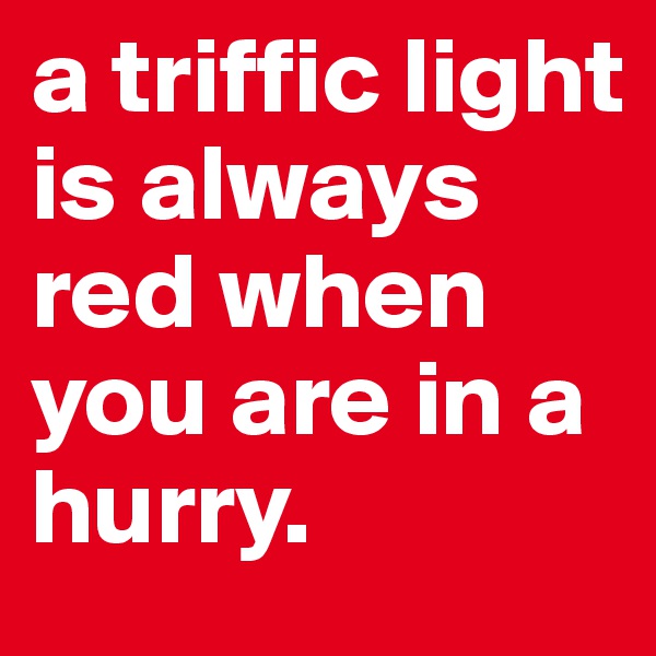 a triffic light is always red when you are in a
hurry. 