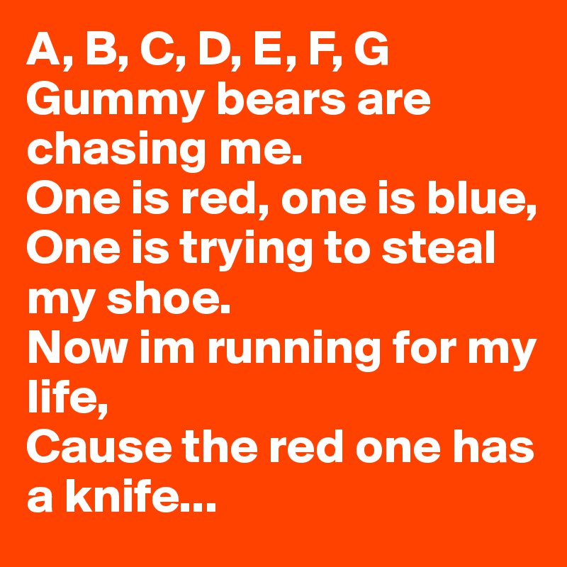 A, B, C, D, E, F, G
Gummy bears are chasing me. 
One is red, one is blue,
One is trying to steal my shoe.
Now im running for my life,
Cause the red one has a knife...