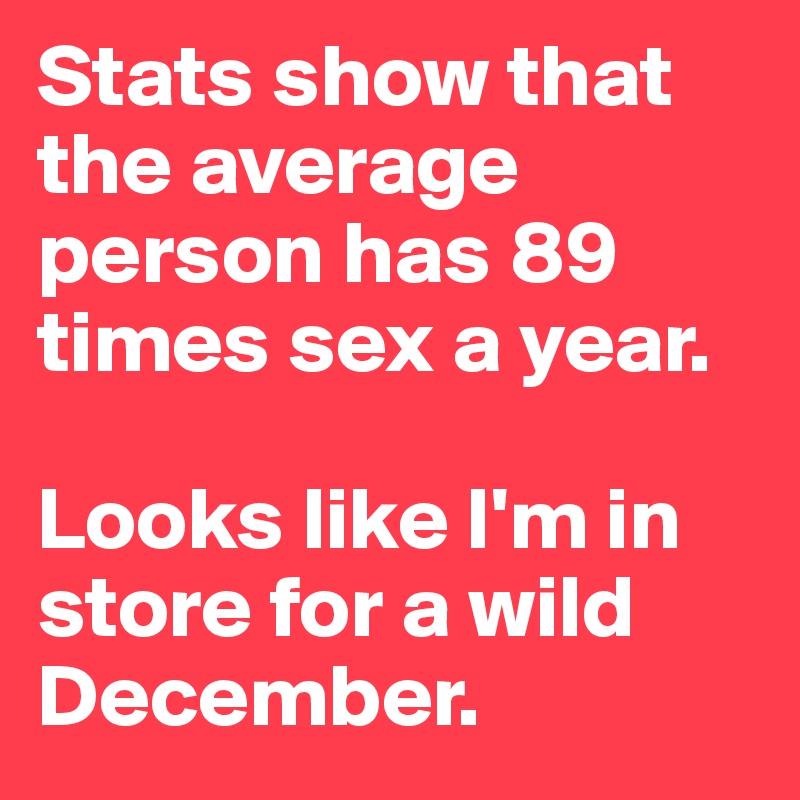Stats show that the average person has 89 times sex a year.

Looks like I'm in store for a wild December.