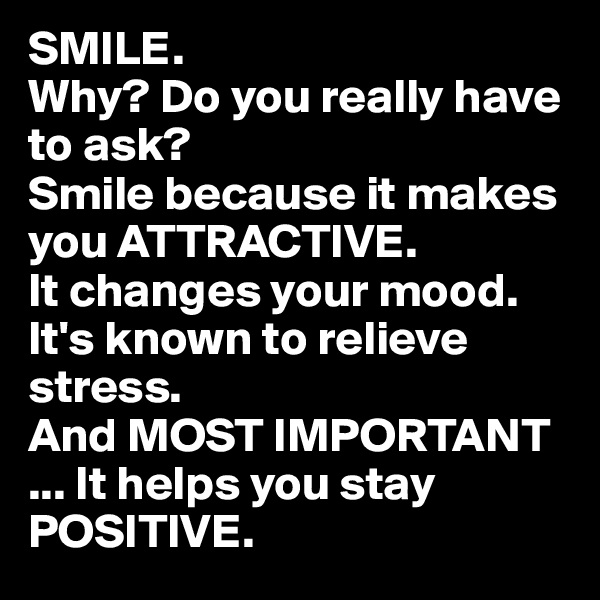 SMILE. 
Why? Do you really have to ask?
Smile because it makes you ATTRACTIVE.
It changes your mood.
It's known to relieve stress.
And MOST IMPORTANT
... It helps you stay POSITIVE.