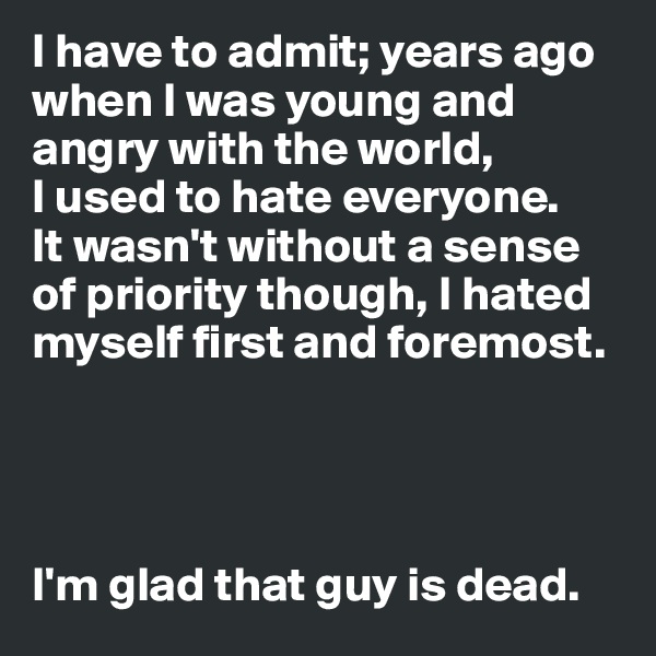 I have to admit; years ago when I was young and angry with the world, 
I used to hate everyone. 
It wasn't without a sense of priority though, I hated myself first and foremost. 




I'm glad that guy is dead. 