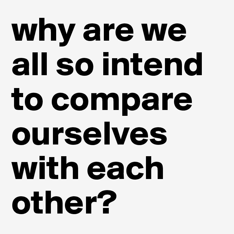 why are we all so intend to compare ourselves with each other?