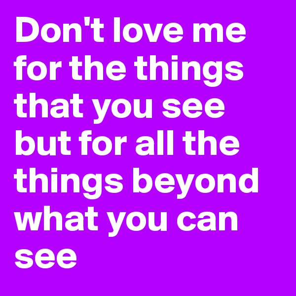 Don't love me for the things that you see but for all the things beyond what you can see