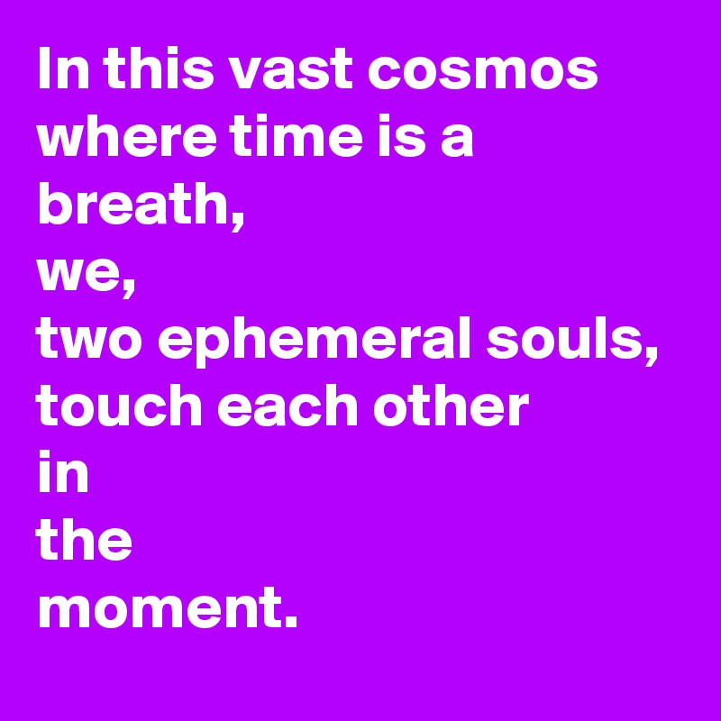 In this vast cosmos where time is a breath,
we,
two ephemeral souls,
touch each other
in
the
moment.