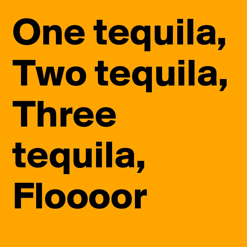 One tequila,
Two tequila,
Three tequila,
Floooor