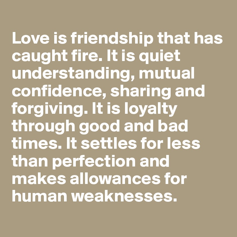
Love is friendship that has caught fire. It is quiet understanding, mutual confidence, sharing and forgiving. It is loyalty through good and bad times. It settles for less than perfection and makes allowances for human weaknesses.
