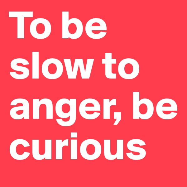 To be slow to anger, be curious
