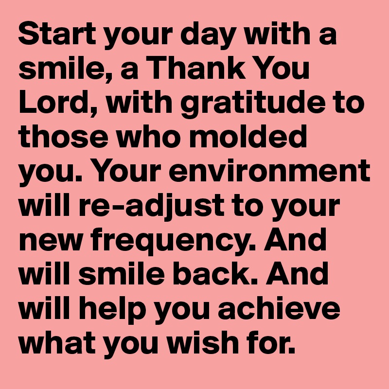 Start your day with a smile, a Thank You Lord, with gratitude to those who molded you. Your environment will re-adjust to your new frequency. And will smile back. And will help you achieve what you wish for.
