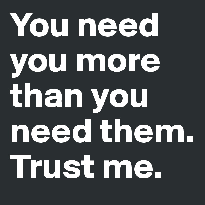 You need you more than you need them. 
Trust me. 
