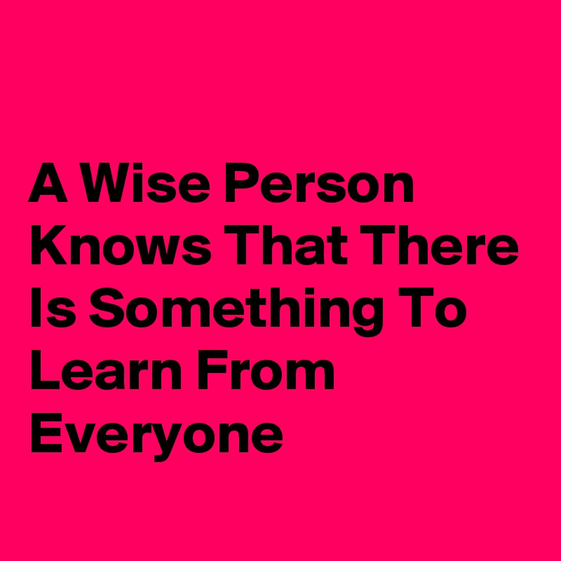 A Wise Person Knows That There Is Something To Learn From Everyone ...