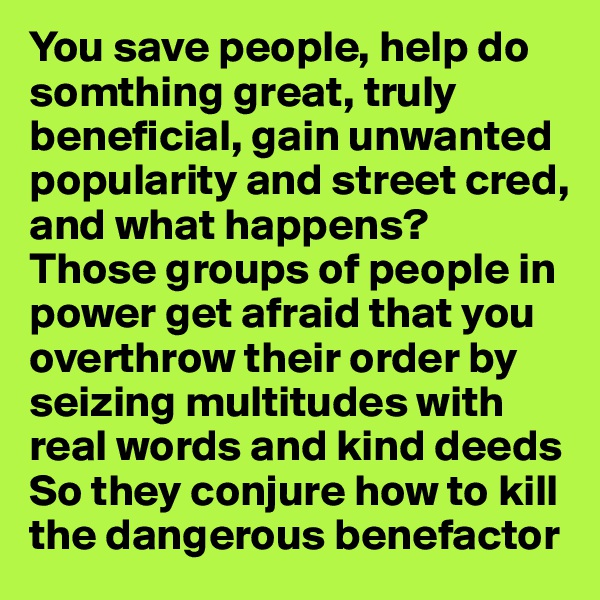 You save people, help do somthing great, truly beneficial, gain unwanted popularity and street cred, and what happens?
Those groups of people in power get afraid that you overthrow their order by seizing multitudes with real words and kind deeds
So they conjure how to kill the dangerous benefactor