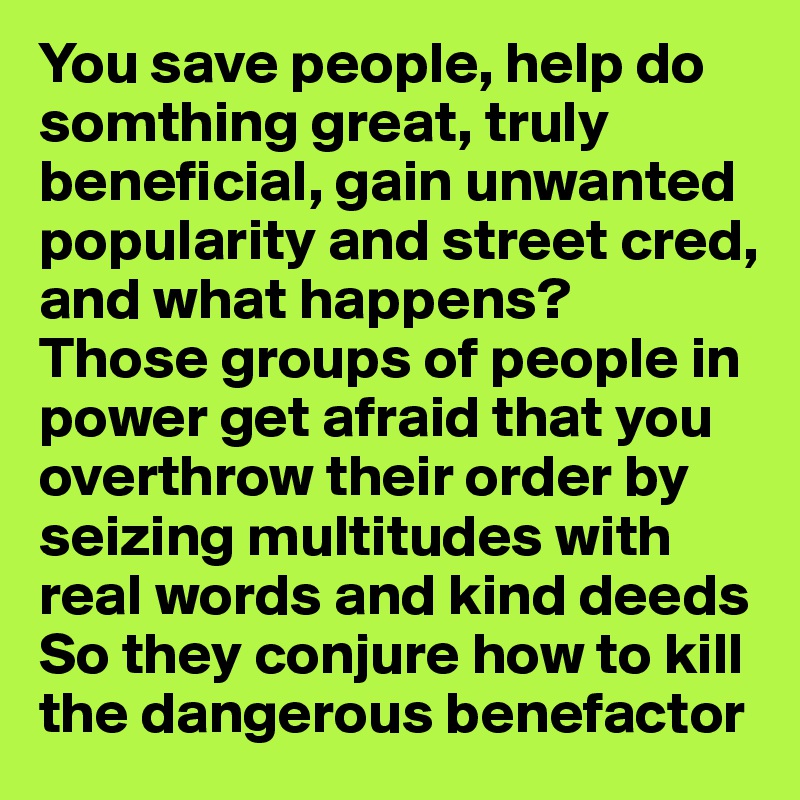 You save people, help do somthing great, truly beneficial, gain unwanted popularity and street cred, and what happens?
Those groups of people in power get afraid that you overthrow their order by seizing multitudes with real words and kind deeds
So they conjure how to kill the dangerous benefactor
