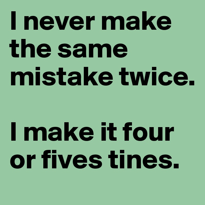 I never make the same mistake twice.

I make it four or fives tines.