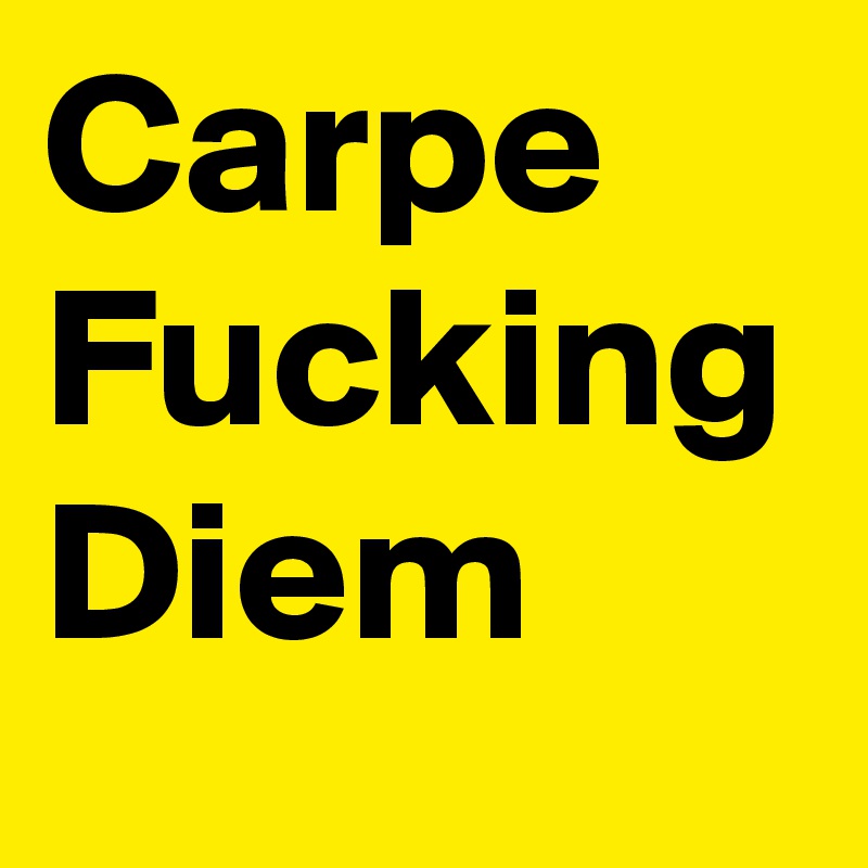 Carpe
Fucking
Diem