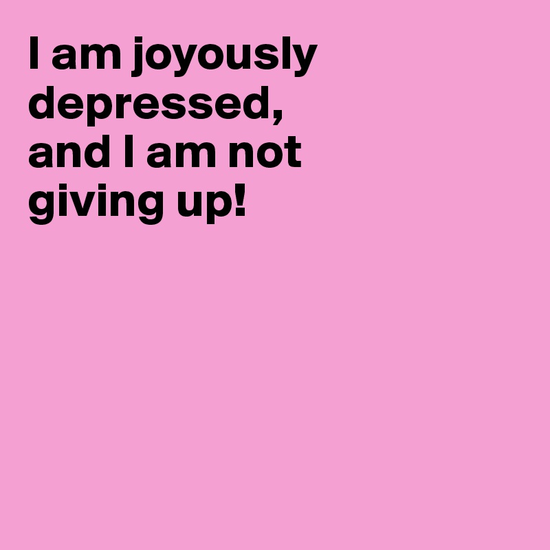 I am joyously depressed,
and I am not
giving up!





