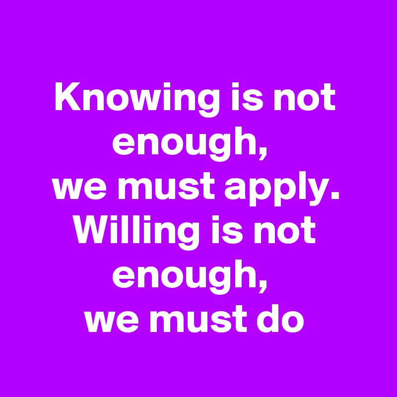 
Knowing is not enough, 
we must apply.
Willing is not enough, 
we must do
