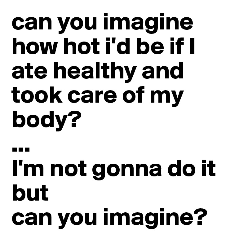 can you imagine how hot i'd be if I ate healthy and took care of my body?
...
I'm not gonna do it but
can you imagine?