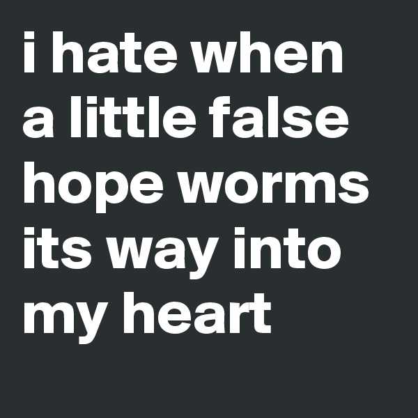 i hate when a little false hope worms its way into my heart
