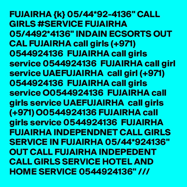 FUJAIRHA {k} 05/44*92-4136" CALL GIRLS #SERVICE FUJAIRHA 05/4492*4136" INDAIN ECSORTS OUT CAL FUJAIRHA call girls (+971) 0544924136  FUJAIRHA call girls service 0544924136  FUJAIRHA call girl service UAEFUJAIRHA  call girl (+971) 0544924136  FUJAIRHA call girls service O0544924136  FUJAIRHA call girls service UAEFUJAIRHA  call girls (+971) O0544924136 FUJAIRHA call girls service 0544924136  FUJAIRHA  FUJAIRHA INDEPENDNET CALL GIRLS SERVICE IN FUJAIRHA 05/44*924136" OUT CALL FUJAIRHA INDEPEDENT CALL GIRLS SERVICE HOTEL AND HOME SERVICE 0544924136" /// 