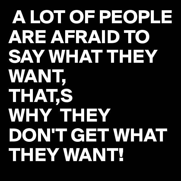  A LOT OF PEOPLE ARE AFRAID TO SAY WHAT THEY WANT,
THAT,S 
WHY  THEY DON'T GET WHAT THEY WANT!