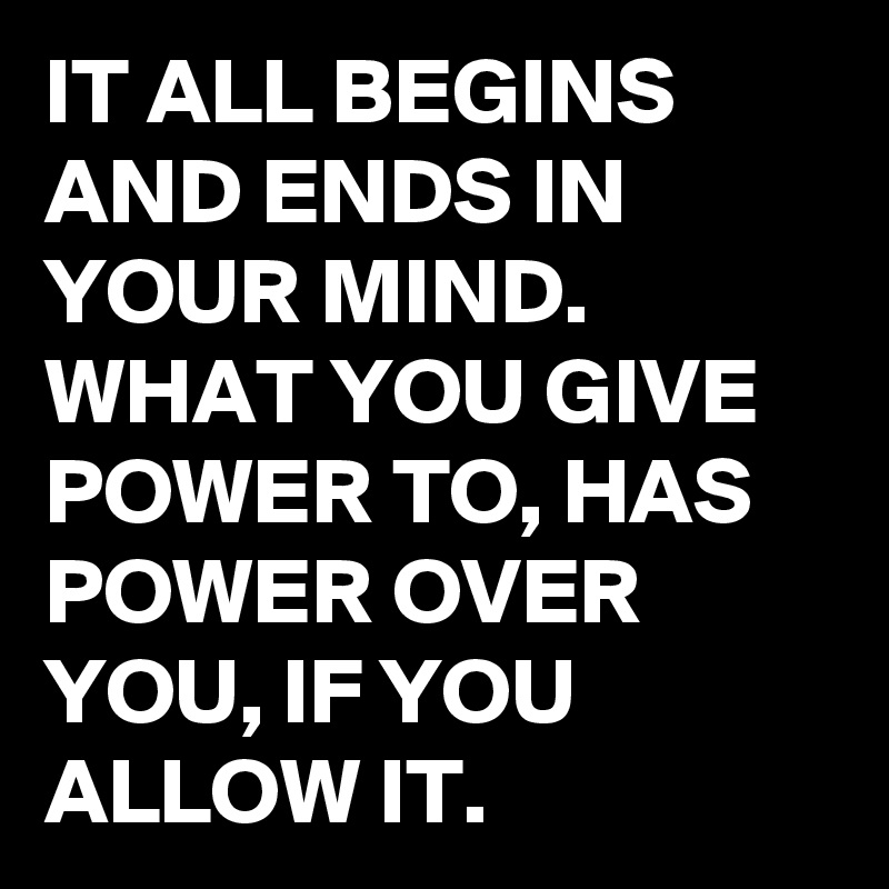 IT ALL BEGINS AND ENDS IN YOUR MIND. WHAT YOU GIVE POWER TO, HAS POWER ...