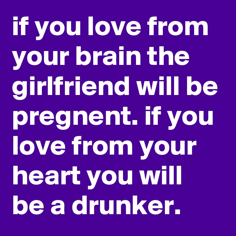 if you love from your brain the girlfriend will be pregnent. if you love from your heart you will be a drunker.