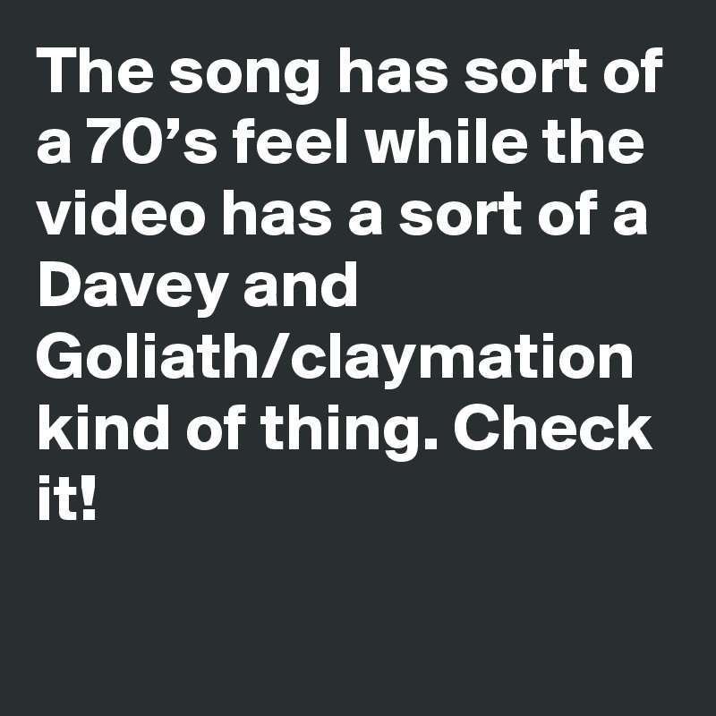 The song has sort of a 70’s feel while the video has a sort of a Davey and Goliath/claymation kind of thing. Check it!