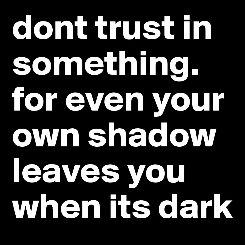 dont trust in something. for even your own shadow leaves you when its dark