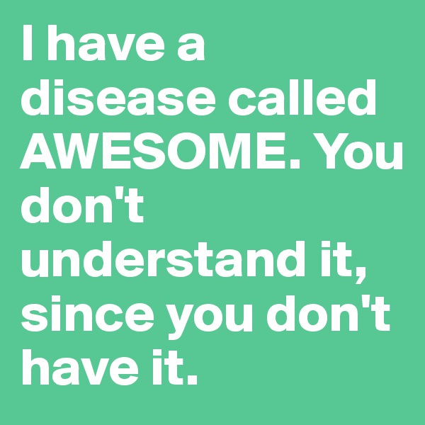 I have a disease called AWESOME. You don't understand it, since you don't have it.