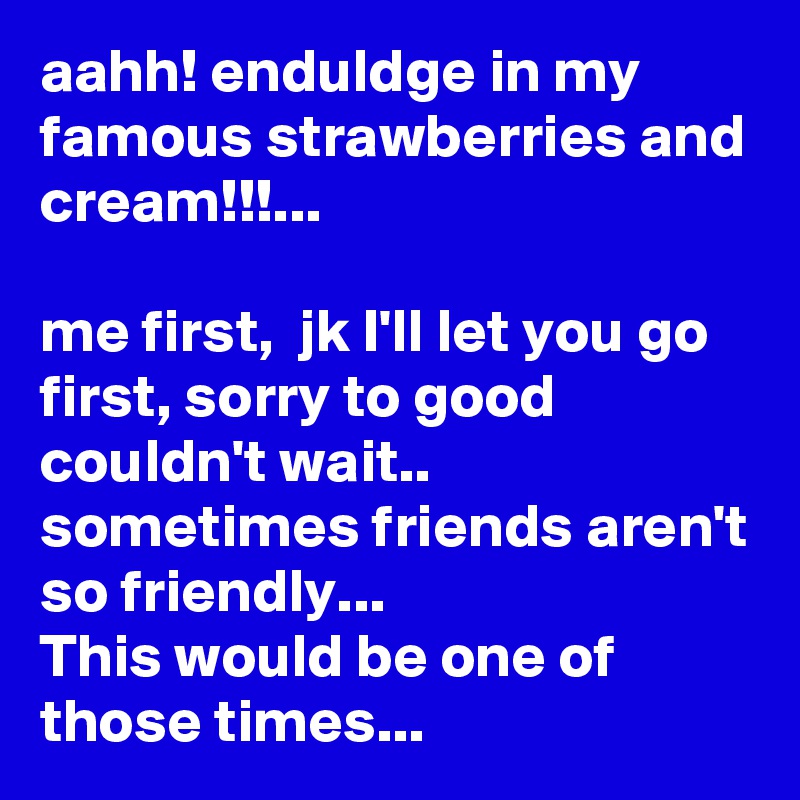 aahh! enduldge in my famous strawberries and cream!!!...

me first,  jk I'll let you go first, sorry to good couldn't wait..
sometimes friends aren't so friendly...
This would be one of those times...