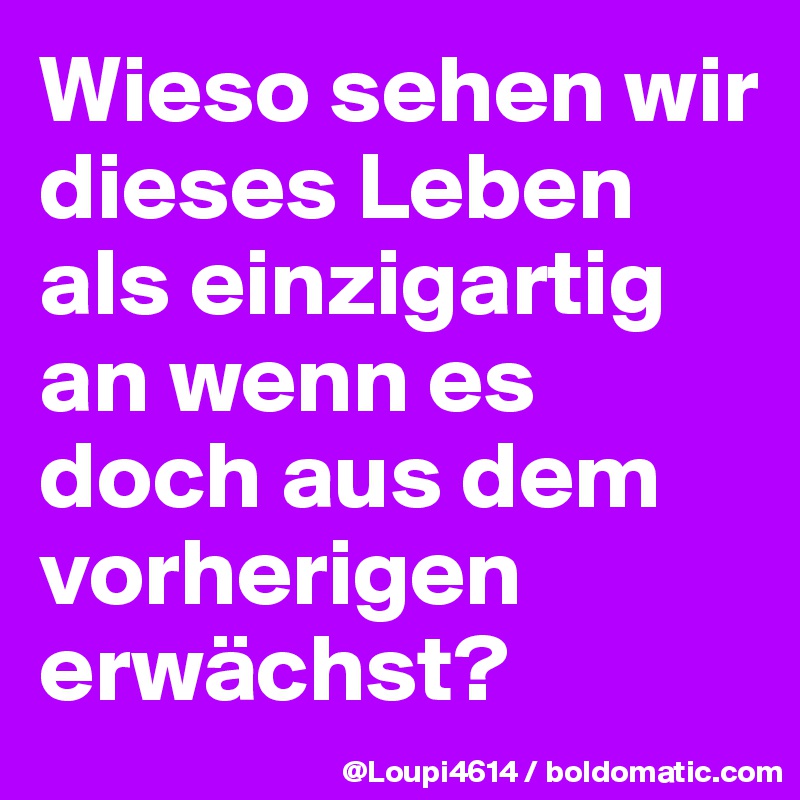 Wieso sehen wir dieses Leben als einzigartig an wenn es doch aus dem vorherigen erwächst?
