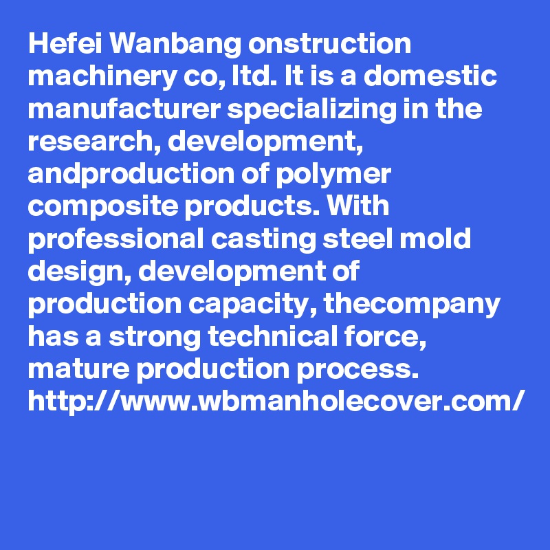 Hefei Wanbang onstruction machinery co, ltd. It is a domestic manufacturer specializing in the research, development, andproduction of polymer composite products. With professional casting steel mold design, development of production capacity, thecompany has a strong technical force, mature production process. 
http://www.wbmanholecover.com/