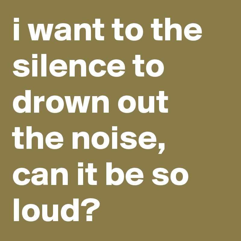 i want to the silence to drown out the noise, can it be so loud?