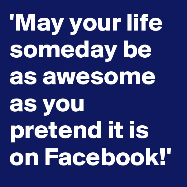 'May your life someday be as awesome as you pretend it is on Facebook!'