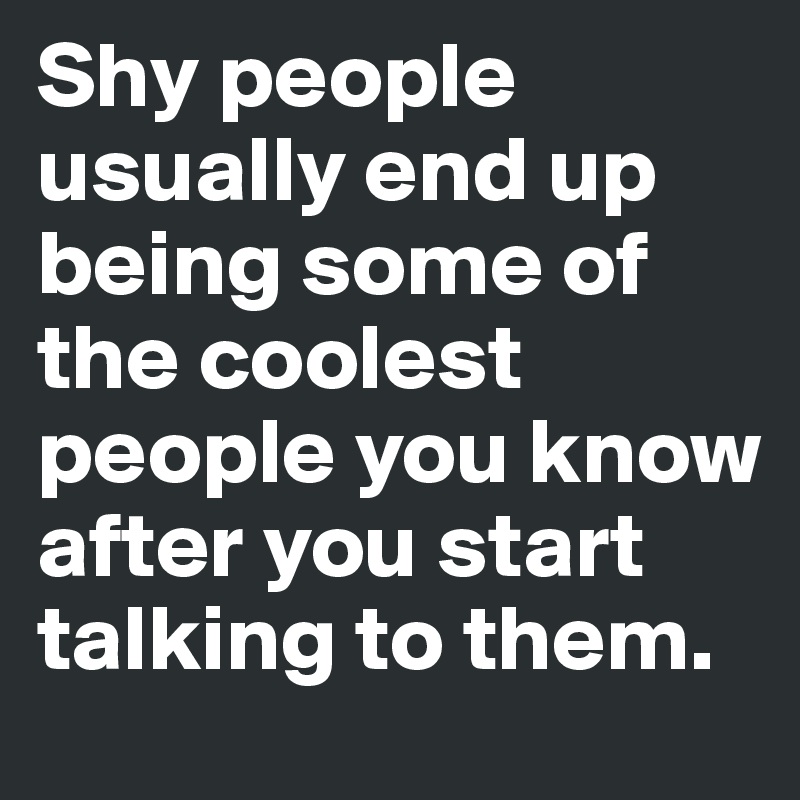 Shy people usually end up being some of the coolest people you know after you start talking to them. 