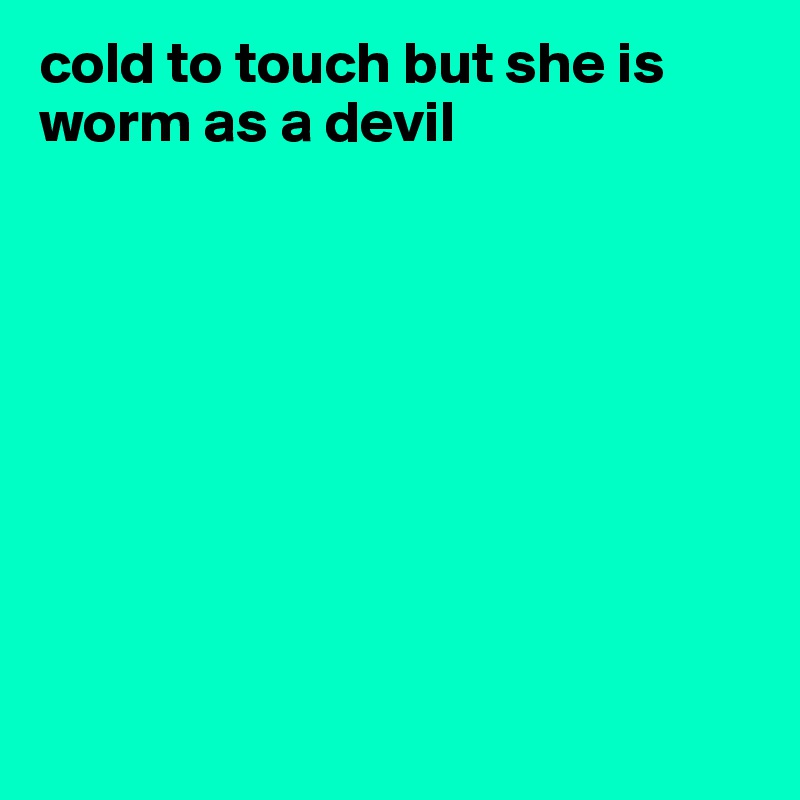 cold to touch but she is worm as a devil









