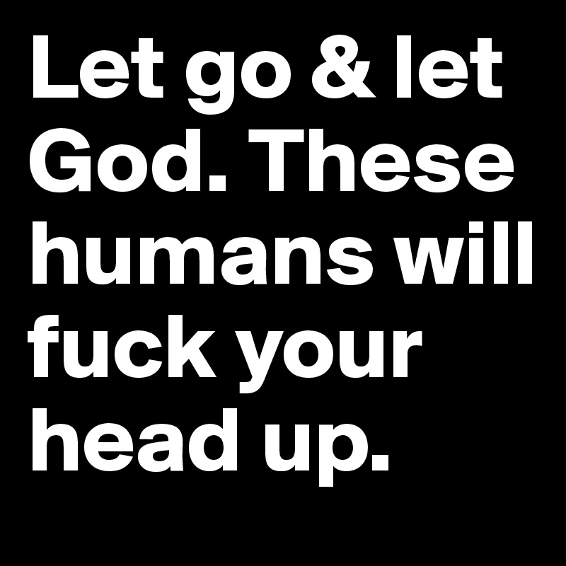 Let go & let God. These humans will fuck your head up.