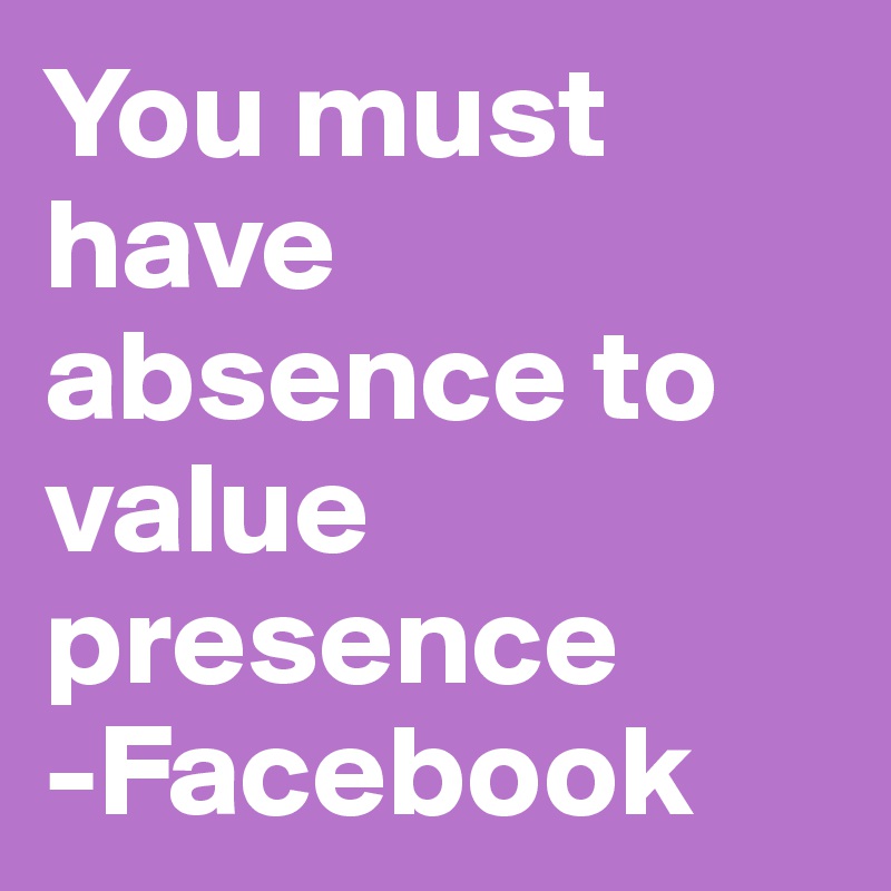 You must have absence to value presence 
-Facebook