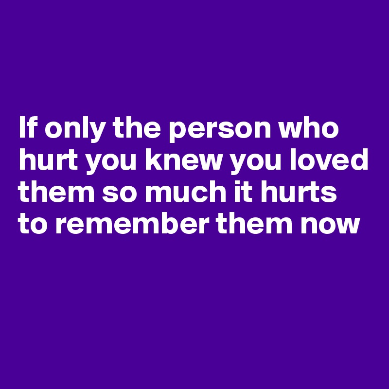 


If only the person who hurt you knew you loved them so much it hurts to remember them now


