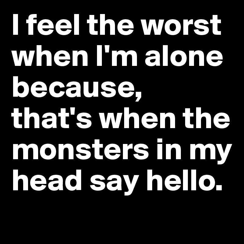 I feel the worst when I'm alone because,
that's when the monsters in my head say hello.